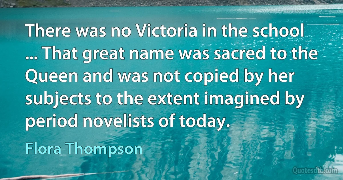 There was no Victoria in the school ... That great name was sacred to the Queen and was not copied by her subjects to the extent imagined by period novelists of today. (Flora Thompson)