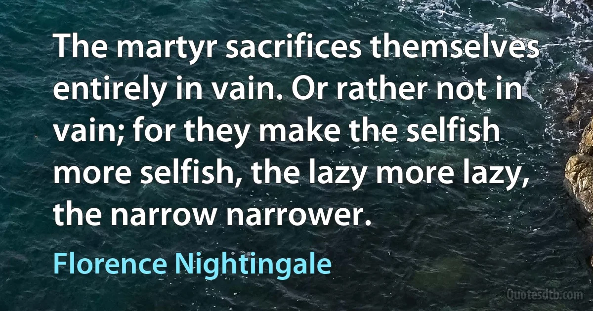 The martyr sacrifices themselves entirely in vain. Or rather not in vain; for they make the selfish more selfish, the lazy more lazy, the narrow narrower. (Florence Nightingale)