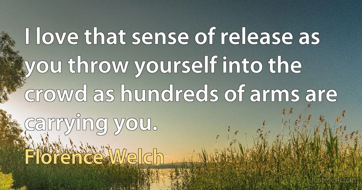 I love that sense of release as you throw yourself into the crowd as hundreds of arms are carrying you. (Florence Welch)