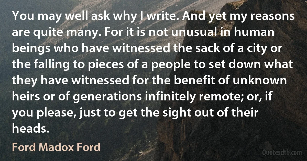 You may well ask why I write. And yet my reasons are quite many. For it is not unusual in human beings who have witnessed the sack of a city or the falling to pieces of a people to set down what they have witnessed for the benefit of unknown heirs or of generations infinitely remote; or, if you please, just to get the sight out of their heads. (Ford Madox Ford)