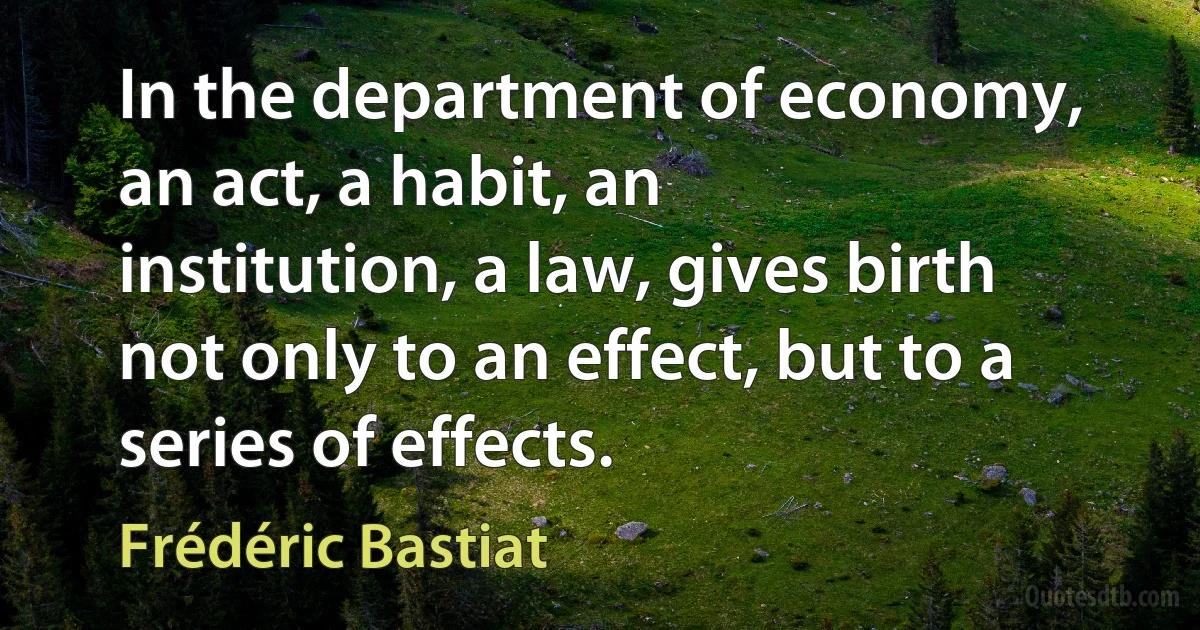 In the department of economy, an act, a habit, an institution, a law, gives birth not only to an effect, but to a series of effects. (Frédéric Bastiat)