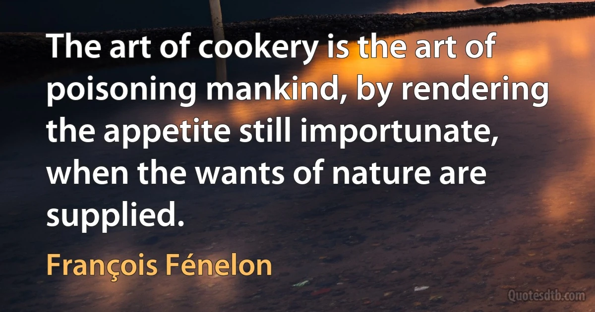 The art of cookery is the art of poisoning mankind, by rendering the appetite still importunate, when the wants of nature are supplied. (François Fénelon)