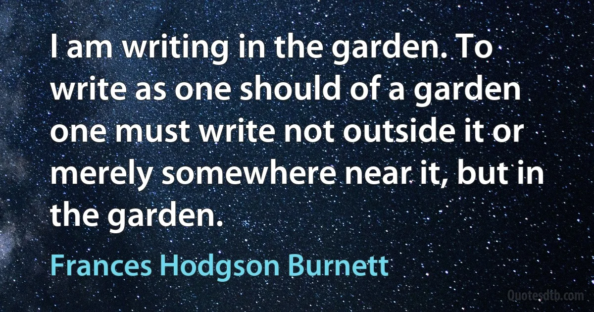 I am writing in the garden. To write as one should of a garden one must write not outside it or merely somewhere near it, but in the garden. (Frances Hodgson Burnett)