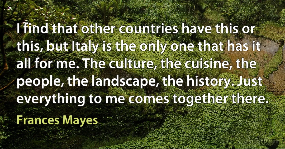 I find that other countries have this or this, but Italy is the only one that has it all for me. The culture, the cuisine, the people, the landscape, the history. Just everything to me comes together there. (Frances Mayes)