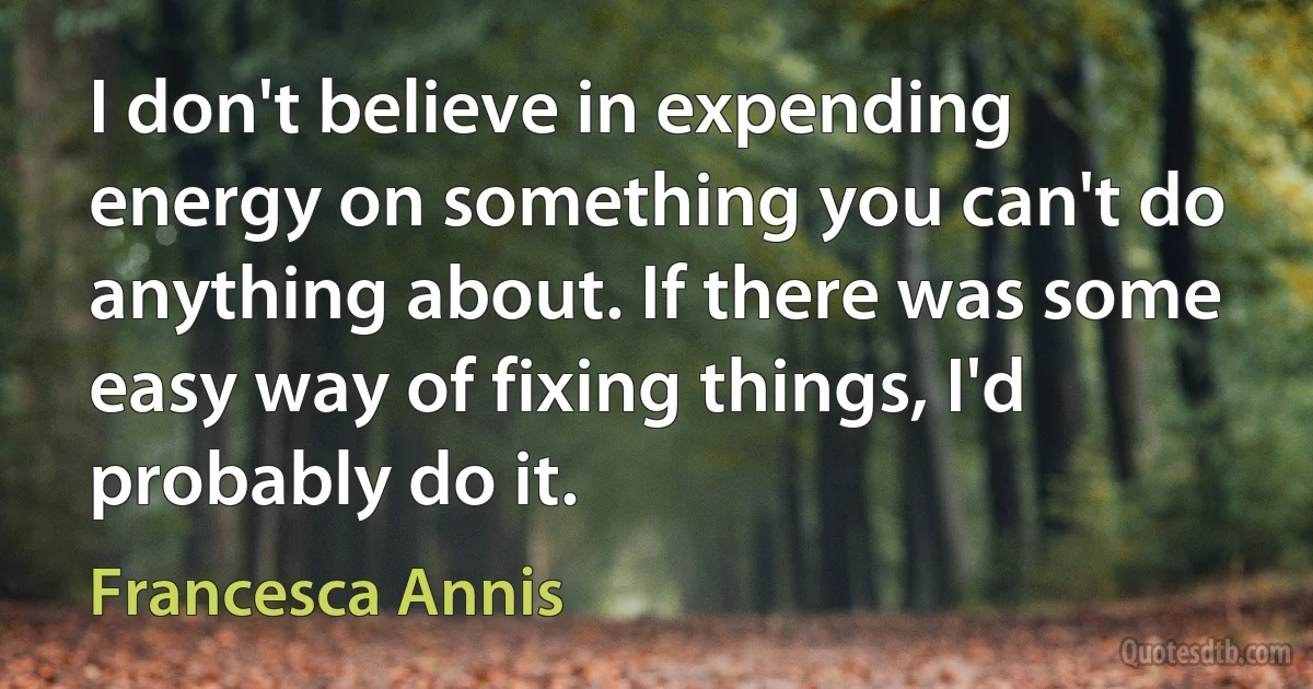 I don't believe in expending energy on something you can't do anything about. If there was some easy way of fixing things, I'd probably do it. (Francesca Annis)