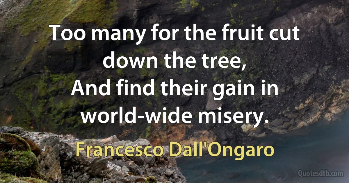 Too many for the fruit cut down the tree,
And find their gain in world-wide misery. (Francesco Dall'Ongaro)