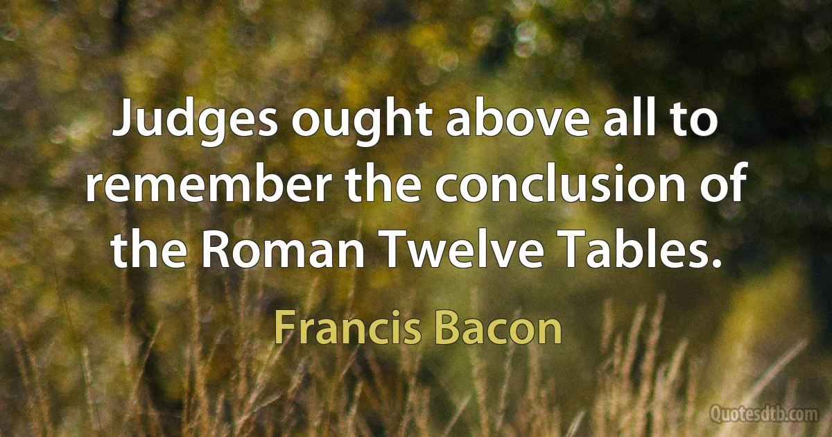 Judges ought above all to remember the conclusion of the Roman Twelve Tables. (Francis Bacon)