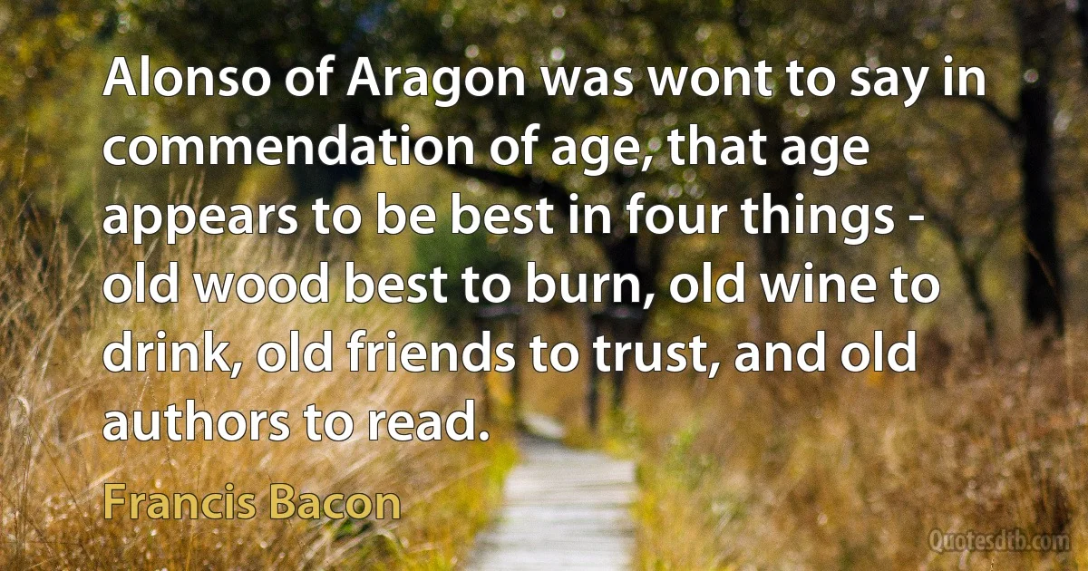 Alonso of Aragon was wont to say in commendation of age, that age appears to be best in four things - old wood best to burn, old wine to drink, old friends to trust, and old authors to read. (Francis Bacon)