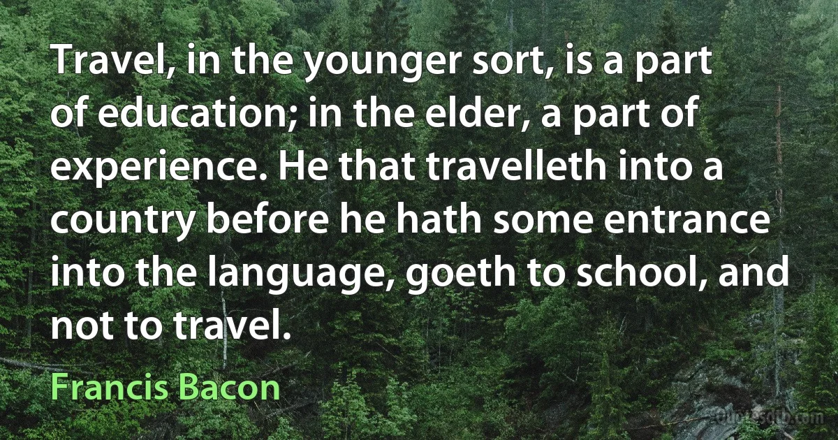 Travel, in the younger sort, is a part of education; in the elder, a part of experience. He that travelleth into a country before he hath some entrance into the language, goeth to school, and not to travel. (Francis Bacon)