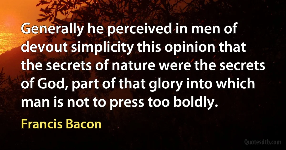 Generally he perceived in men of devout simplicity this opinion that the secrets of nature were the secrets of God, part of that glory into which man is not to press too boldly. (Francis Bacon)