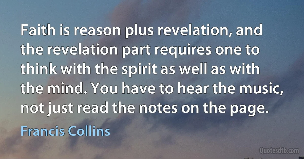 Faith is reason plus revelation, and the revelation part requires one to think with the spirit as well as with the mind. You have to hear the music, not just read the notes on the page. (Francis Collins)