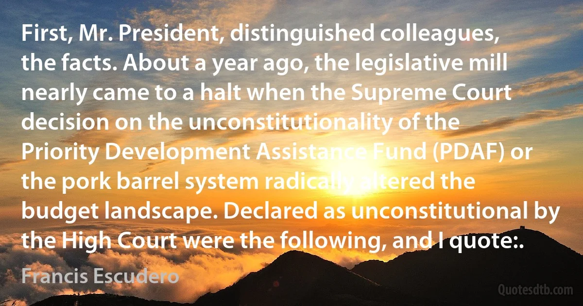 First, Mr. President, distinguished colleagues, the facts. About a year ago, the legislative mill nearly came to a halt when the Supreme Court decision on the unconstitutionality of the Priority Development Assistance Fund (PDAF) or the pork barrel system radically altered the budget landscape. Declared as unconstitutional by the High Court were the following, and I quote:. (Francis Escudero)