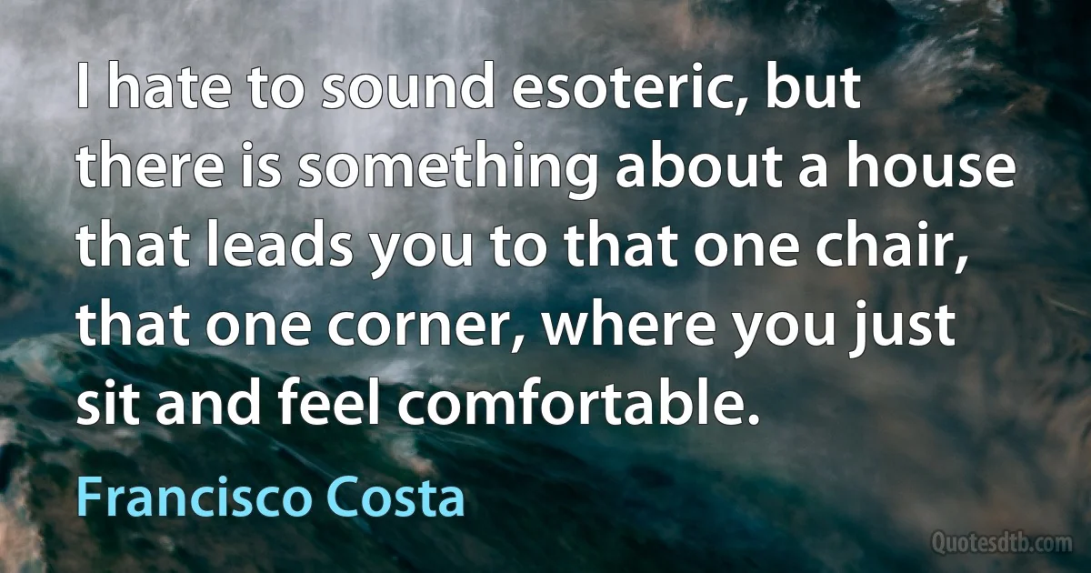 I hate to sound esoteric, but there is something about a house that leads you to that one chair, that one corner, where you just sit and feel comfortable. (Francisco Costa)