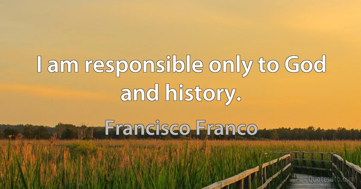 I am responsible only to God and history. (Francisco Franco)