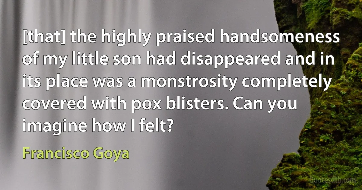 [that] the highly praised handsomeness of my little son had disappeared and in its place was a monstrosity completely covered with pox blisters. Can you imagine how I felt? (Francisco Goya)