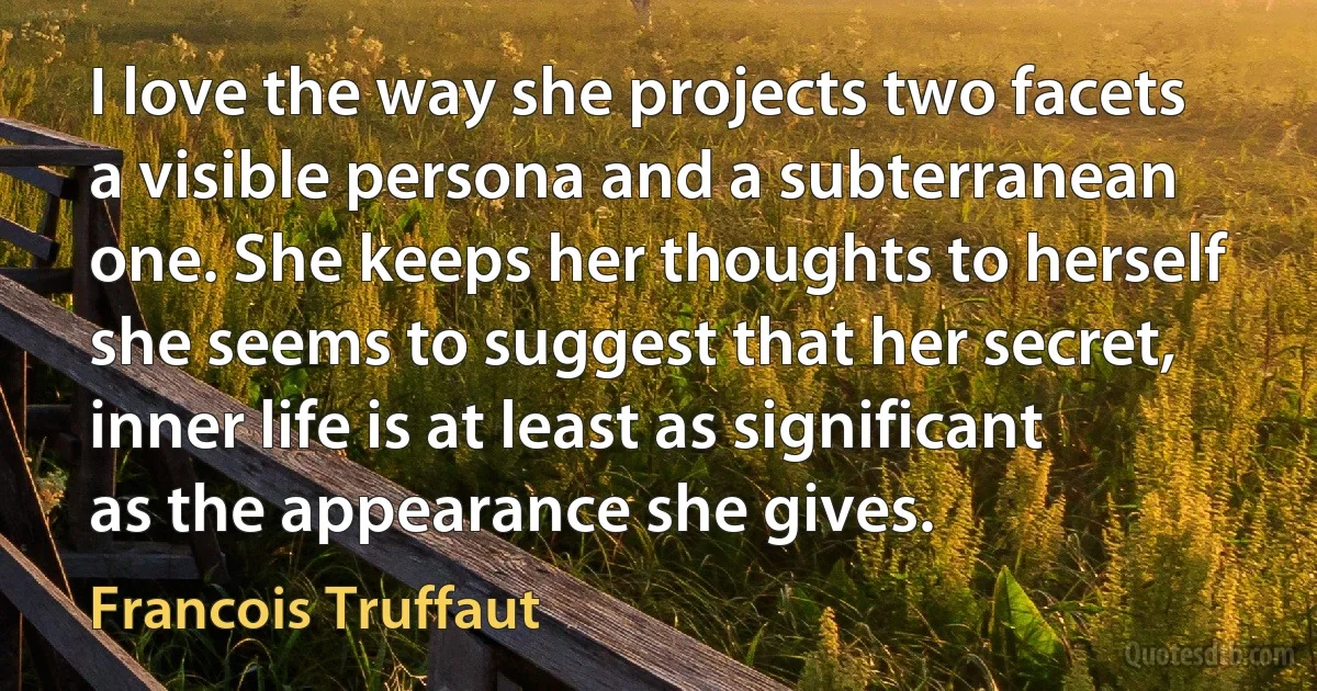 I love the way she projects two facets a visible persona and a subterranean one. She keeps her thoughts to herself she seems to suggest that her secret, inner life is at least as significant as the appearance she gives. (Francois Truffaut)