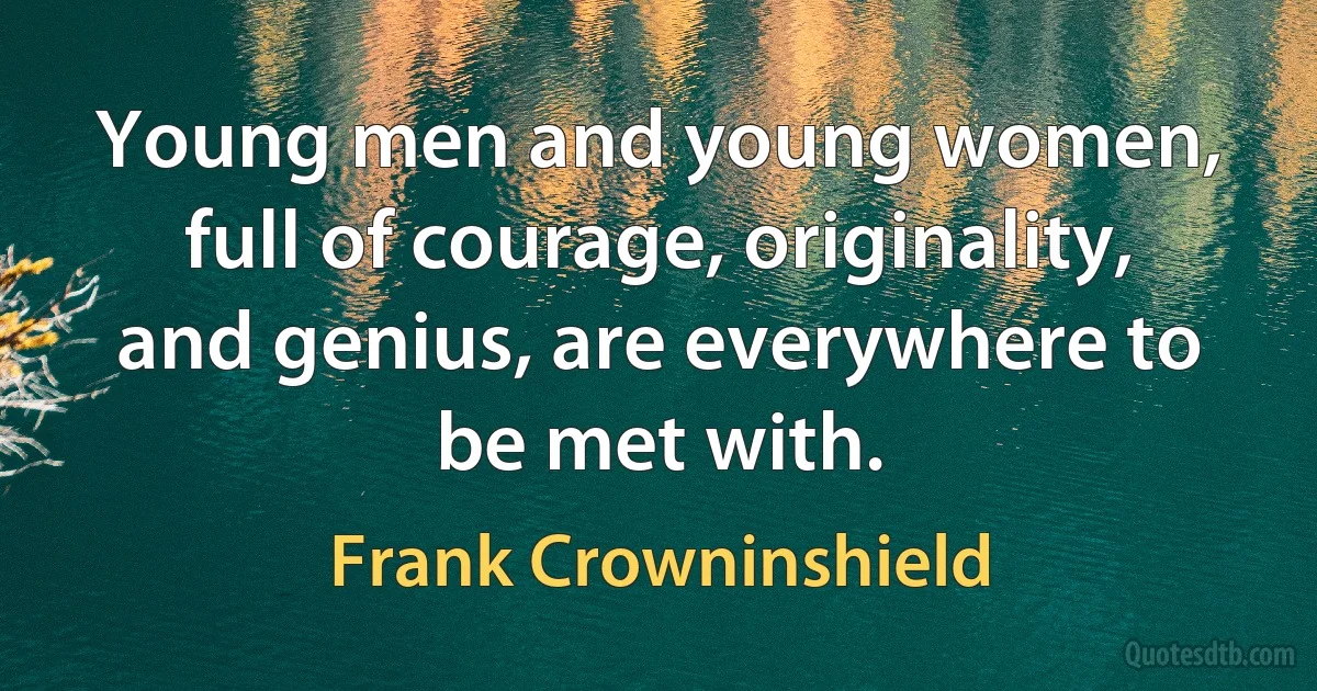 Young men and young women, full of courage, originality, and genius, are everywhere to be met with. (Frank Crowninshield)