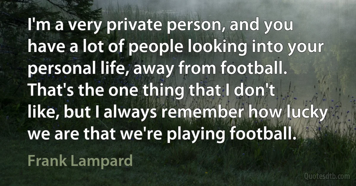 I'm a very private person, and you have a lot of people looking into your personal life, away from football. That's the one thing that I don't like, but I always remember how lucky we are that we're playing football. (Frank Lampard)