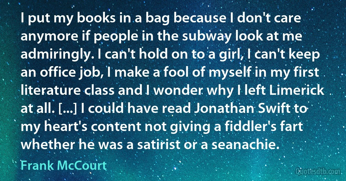 I put my books in a bag because I don't care anymore if people in the subway look at me admiringly. I can't hold on to a girl, I can't keep an office job, I make a fool of myself in my first literature class and I wonder why I left Limerick at all. [...] I could have read Jonathan Swift to my heart's content not giving a fiddler's fart whether he was a satirist or a seanachie. (Frank McCourt)