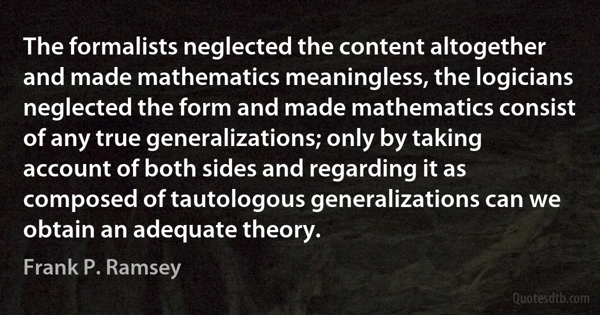 The formalists neglected the content altogether and made mathematics meaningless, the logicians neglected the form and made mathematics consist of any true generalizations; only by taking account of both sides and regarding it as composed of tautologous generalizations can we obtain an adequate theory. (Frank P. Ramsey)