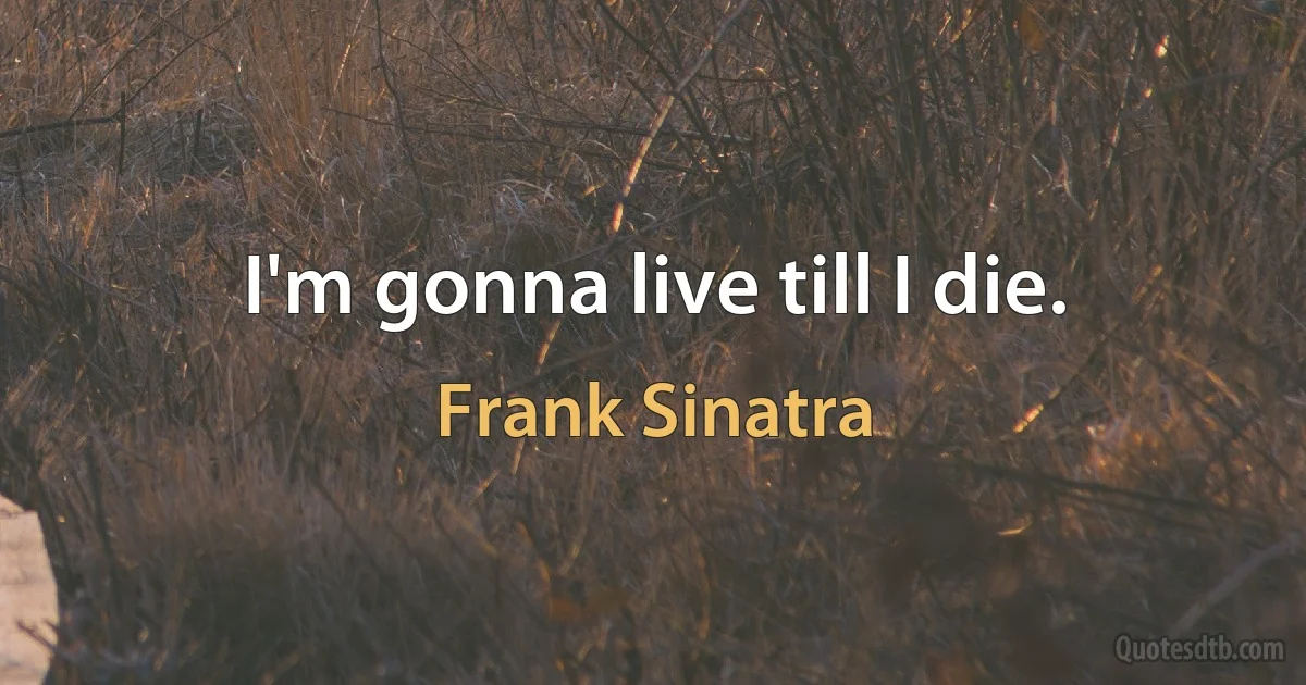 I'm gonna live till I die. (Frank Sinatra)