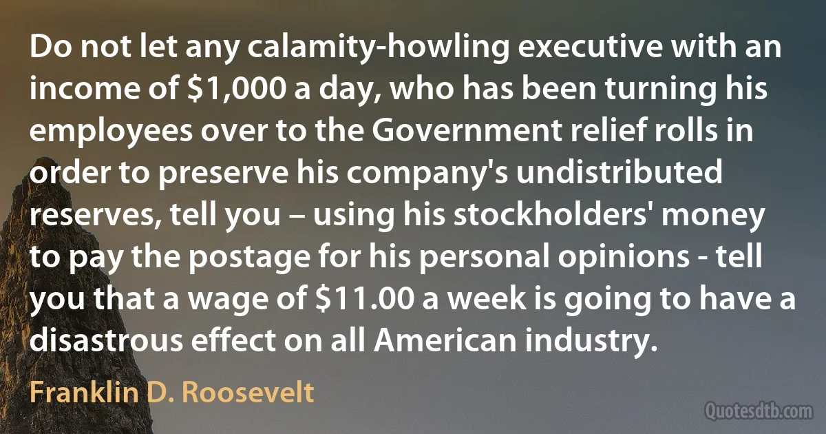 Do not let any calamity-howling executive with an income of $1,000 a day, who has been turning his employees over to the Government relief rolls in order to preserve his company's undistributed reserves, tell you – using his stockholders' money to pay the postage for his personal opinions - tell you that a wage of $11.00 a week is going to have a disastrous effect on all American industry. (Franklin D. Roosevelt)