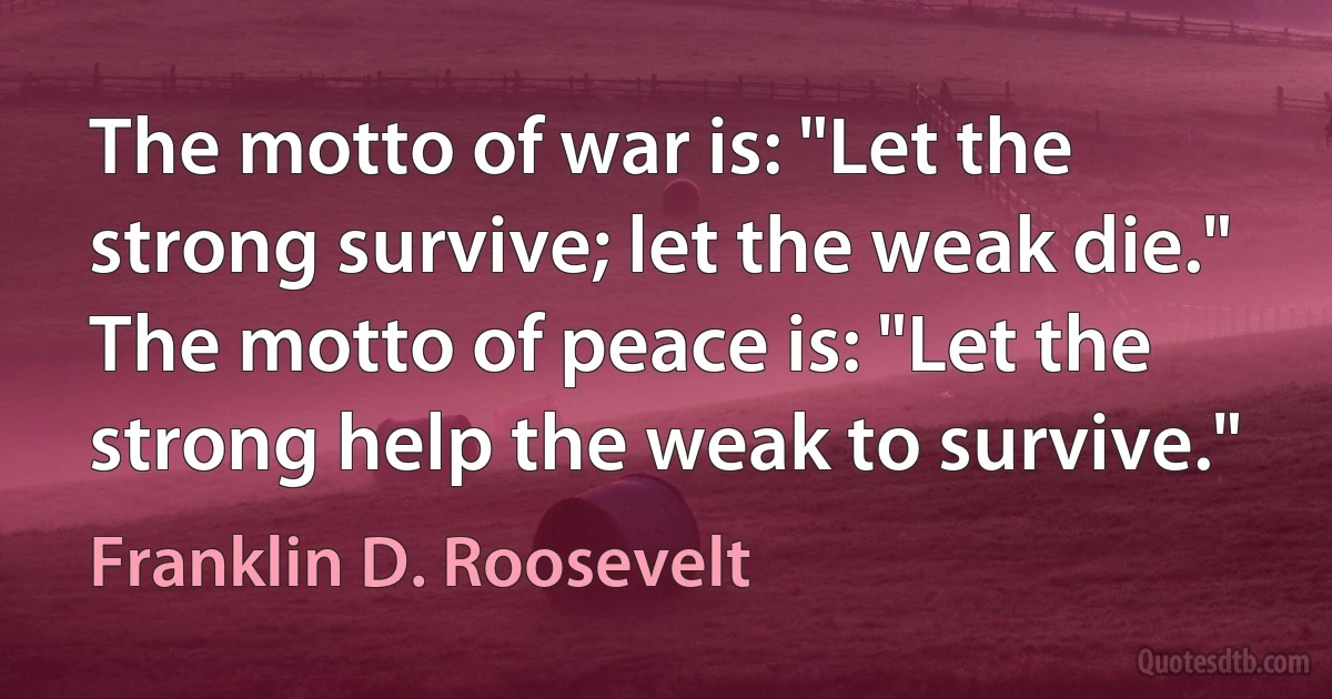 The motto of war is: "Let the strong survive; let the weak die." The motto of peace is: "Let the strong help the weak to survive." (Franklin D. Roosevelt)