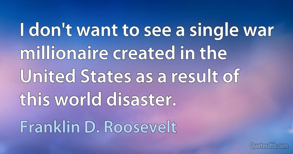 I don't want to see a single war millionaire created in the United States as a result of this world disaster. (Franklin D. Roosevelt)