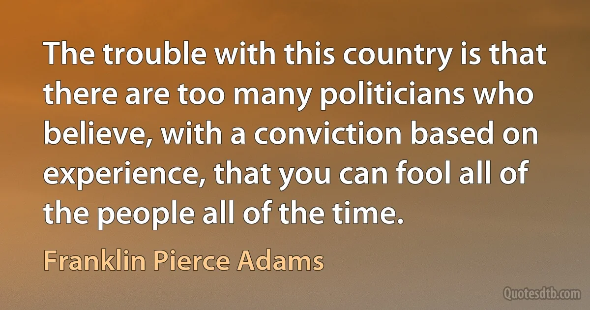 The trouble with this country is that there are too many politicians who believe, with a conviction based on experience, that you can fool all of the people all of the time. (Franklin Pierce Adams)