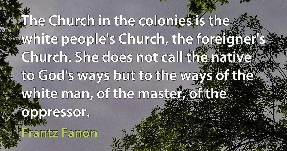 The Church in the colonies is the white people's Church, the foreigner's Church. She does not call the native to God's ways but to the ways of the white man, of the master, of the oppressor. (Frantz Fanon)