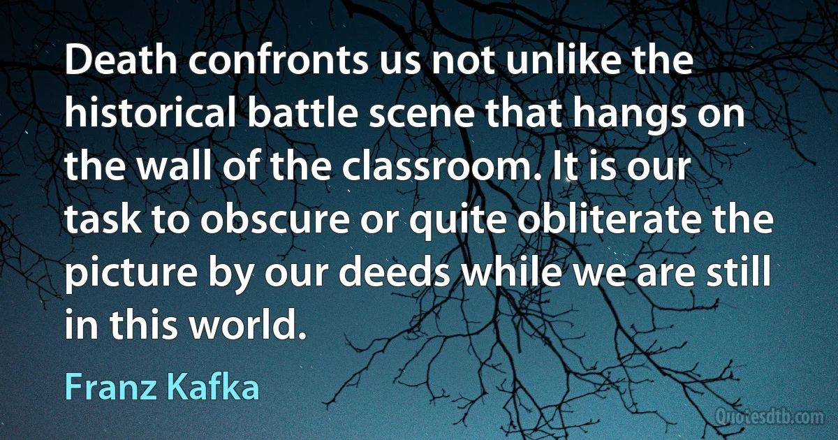 Death confronts us not unlike the historical battle scene that hangs on the wall of the classroom. It is our task to obscure or quite obliterate the picture by our deeds while we are still in this world. (Franz Kafka)