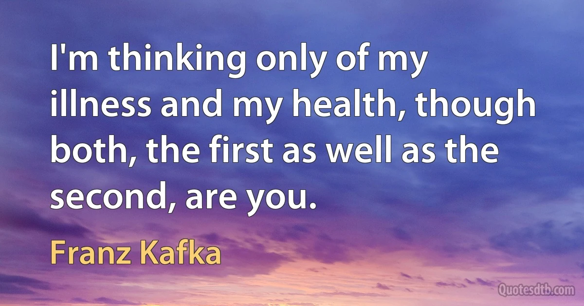 I'm thinking only of my illness and my health, though both, the first as well as the second, are you. (Franz Kafka)