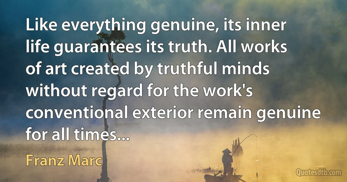 Like everything genuine, its inner life guarantees its truth. All works of art created by truthful minds without regard for the work's conventional exterior remain genuine for all times... (Franz Marc)