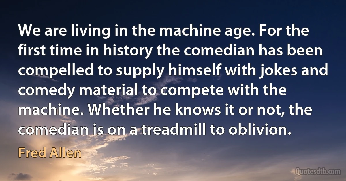 We are living in the machine age. For the first time in history the comedian has been compelled to supply himself with jokes and comedy material to compete with the machine. Whether he knows it or not, the comedian is on a treadmill to oblivion. (Fred Allen)