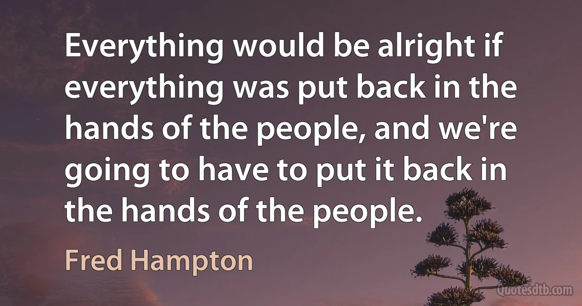 Everything would be alright if everything was put back in the hands of the people, and we're going to have to put it back in the hands of the people. (Fred Hampton)