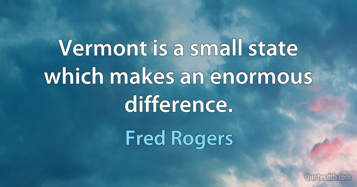 Vermont is a small state which makes an enormous difference. (Fred Rogers)