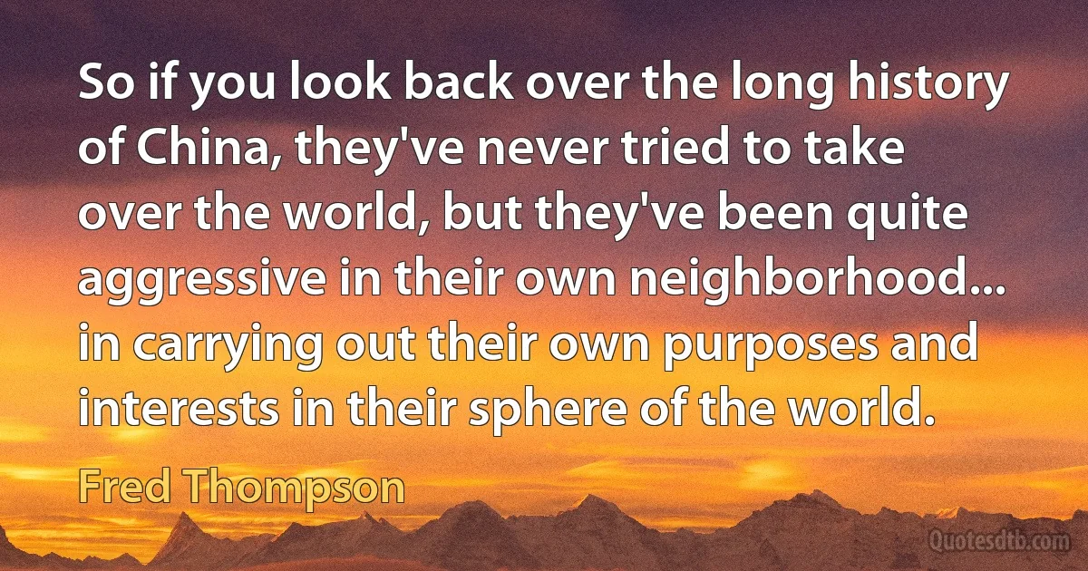 So if you look back over the long history of China, they've never tried to take over the world, but they've been quite aggressive in their own neighborhood... in carrying out their own purposes and interests in their sphere of the world. (Fred Thompson)