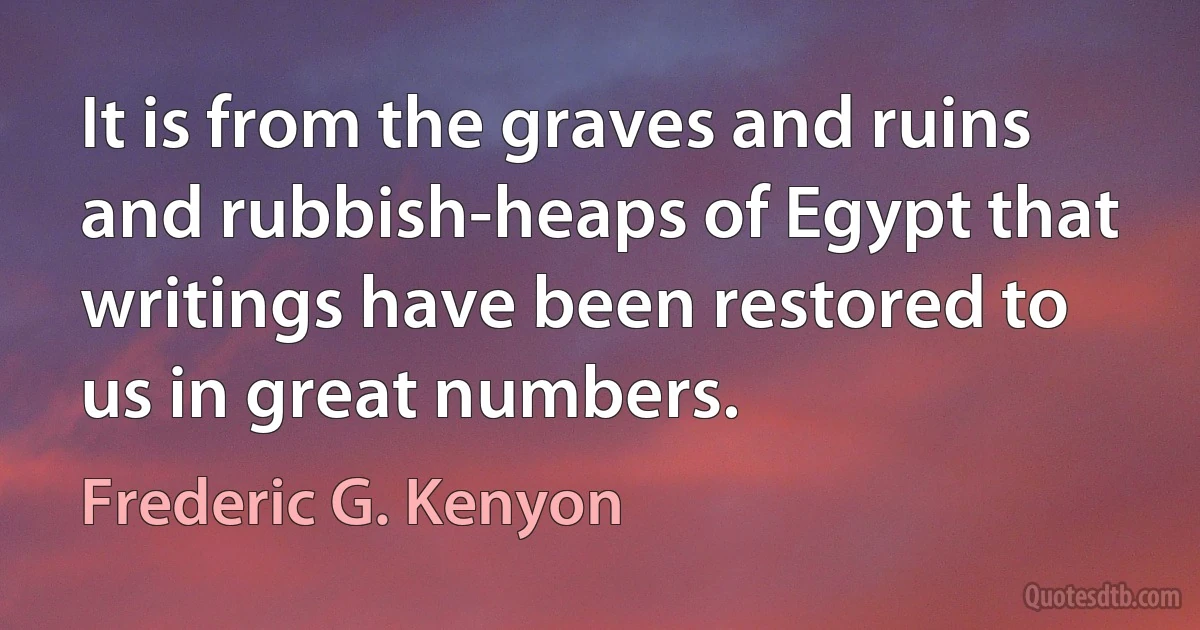 It is from the graves and ruins and rubbish-heaps of Egypt that writings have been restored to us in great numbers. (Frederic G. Kenyon)