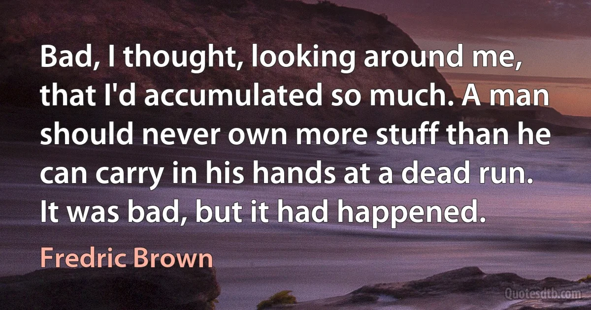 Bad, I thought, looking around me, that I'd accumulated so much. A man should never own more stuff than he can carry in his hands at a dead run. It was bad, but it had happened. (Fredric Brown)