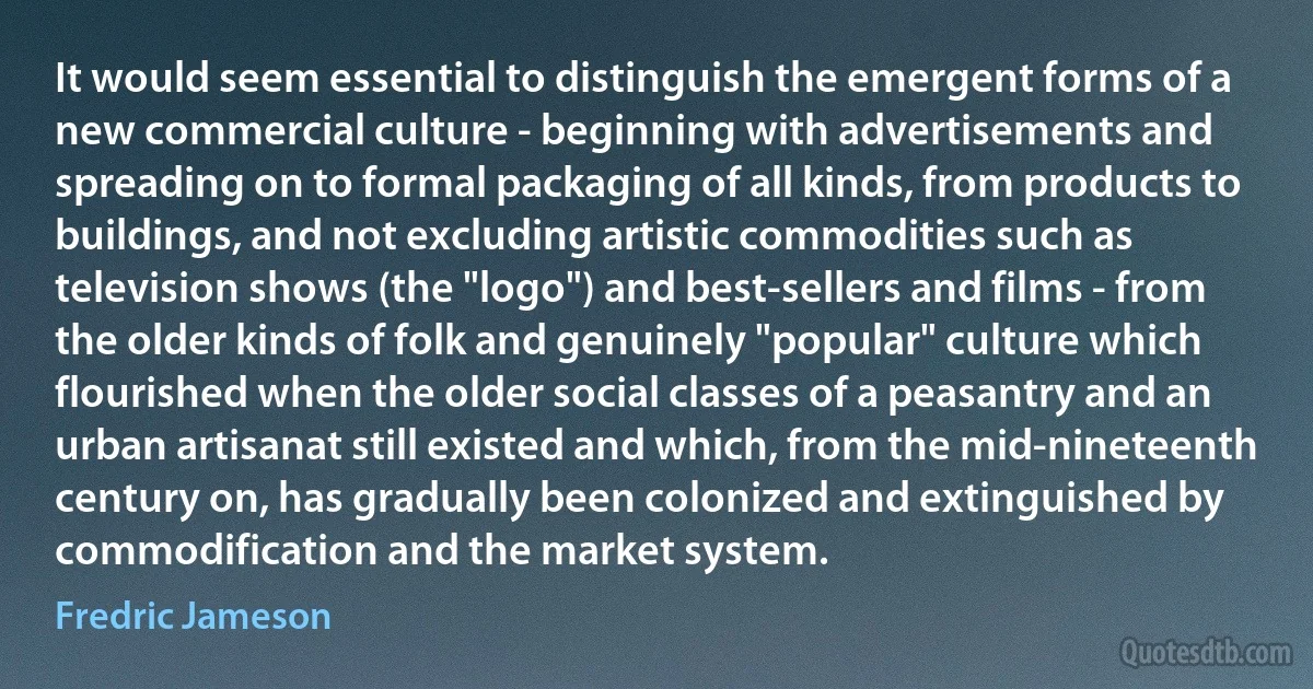 It would seem essential to distinguish the emergent forms of a new commercial culture - beginning with advertisements and spreading on to formal packaging of all kinds, from products to buildings, and not excluding artistic commodities such as television shows (the "logo") and best-sellers and films - from the older kinds of folk and genuinely "popular" culture which flourished when the older social classes of a peasantry and an urban artisanat still existed and which, from the mid-nineteenth century on, has gradually been colonized and extinguished by commodification and the market system. (Fredric Jameson)