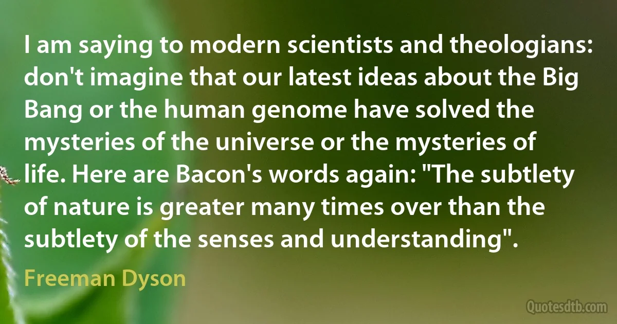 I am saying to modern scientists and theologians: don't imagine that our latest ideas about the Big Bang or the human genome have solved the mysteries of the universe or the mysteries of life. Here are Bacon's words again: "The subtlety of nature is greater many times over than the subtlety of the senses and understanding". (Freeman Dyson)