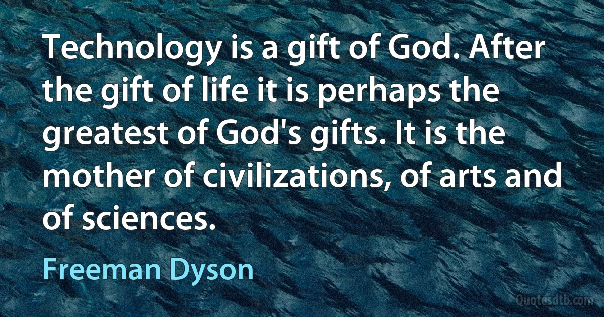 Technology is a gift of God. After the gift of life it is perhaps the greatest of God's gifts. It is the mother of civilizations, of arts and of sciences. (Freeman Dyson)