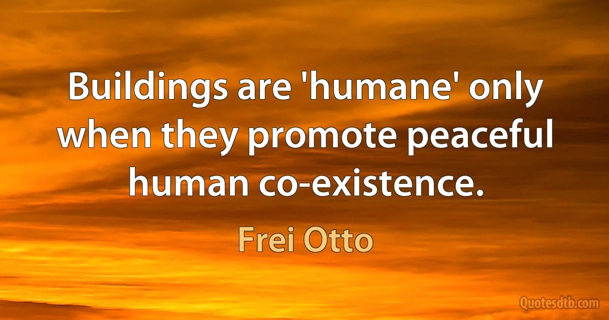 Buildings are 'humane' only when they promote peaceful human co-existence. (Frei Otto)