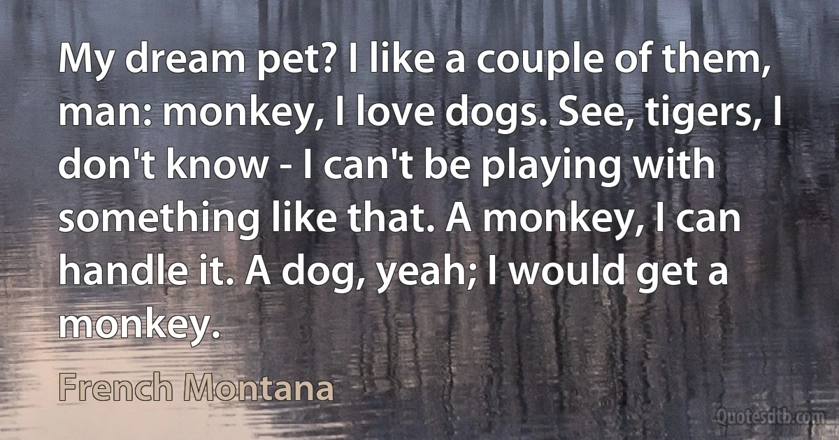 My dream pet? I like a couple of them, man: monkey, I love dogs. See, tigers, I don't know - I can't be playing with something like that. A monkey, I can handle it. A dog, yeah; I would get a monkey. (French Montana)