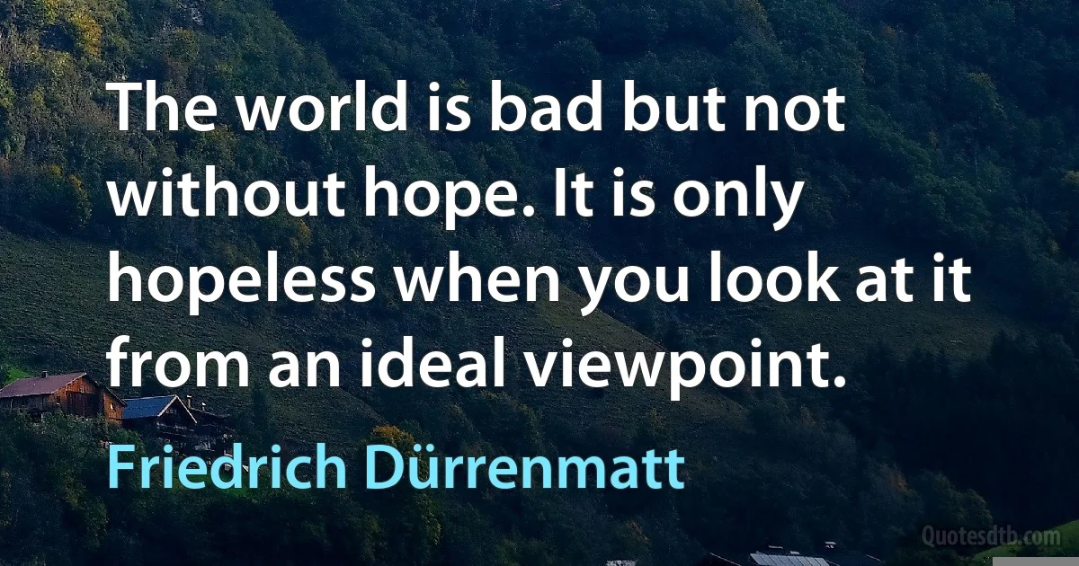 The world is bad but not without hope. It is only hopeless when you look at it from an ideal viewpoint. (Friedrich Dürrenmatt)