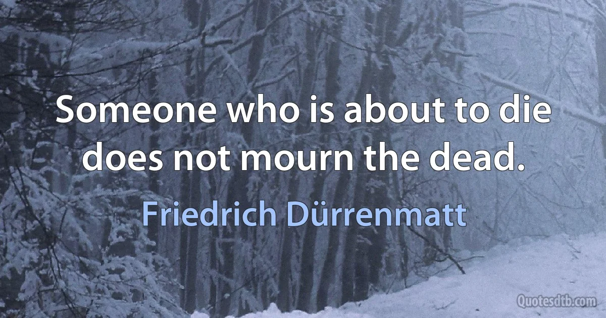 Someone who is about to die does not mourn the dead. (Friedrich Dürrenmatt)