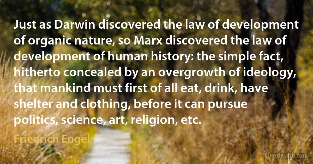 Just as Darwin discovered the law of development of organic nature, so Marx discovered the law of development of human history: the simple fact, hitherto concealed by an overgrowth of ideology, that mankind must first of all eat, drink, have shelter and clothing, before it can pursue politics, science, art, religion, etc. (Friedrich Engels)