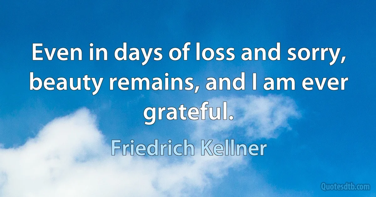 Even in days of loss and sorry, beauty remains, and I am ever grateful. (Friedrich Kellner)