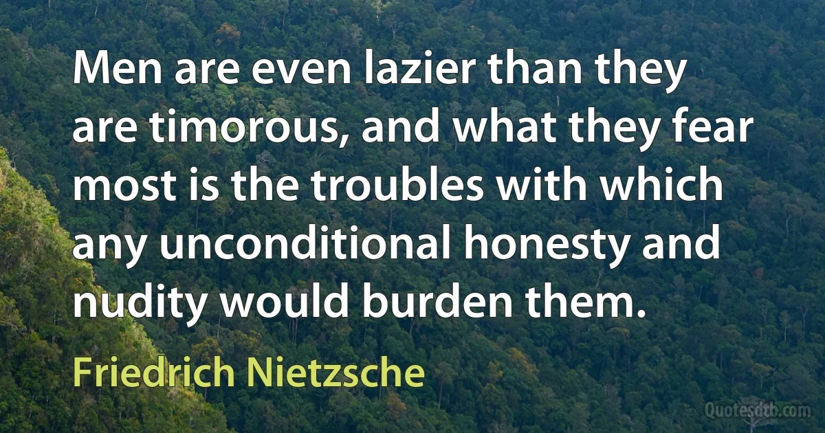 Men are even lazier than they are timorous, and what they fear most is the troubles with which any unconditional honesty and nudity would burden them. (Friedrich Nietzsche)