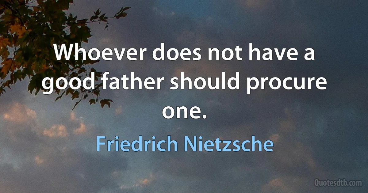 Whoever does not have a good father should procure one. (Friedrich Nietzsche)